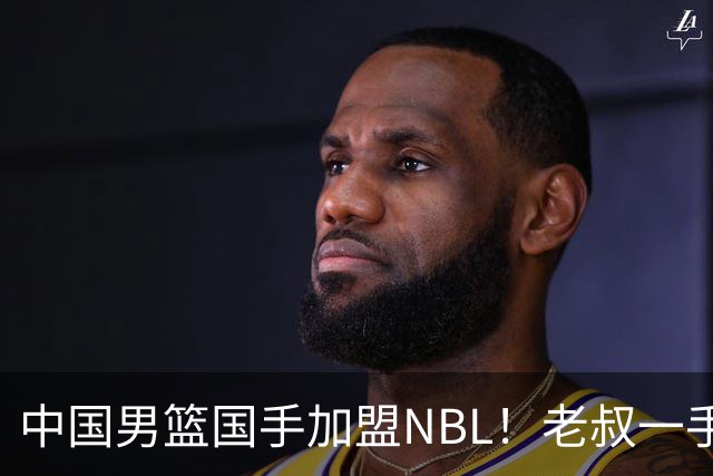 中国男篮国手加盟NBL！老叔一手提拔，CBA打不明白，国家队镀金球员！