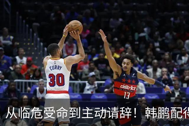 从临危受命到主动请辞！韩鹏配得上8个字，王大雷发文令人泪目