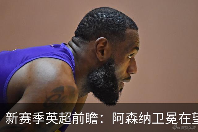 新赛季英超前瞻：阿森纳卫冕在望，热刺大换血