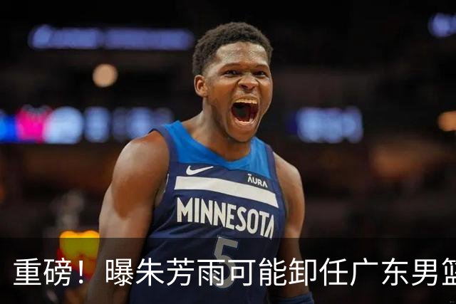 重磅！曝朱芳雨可能卸任广东男篮总经理 任期内曾助队完成3连冠